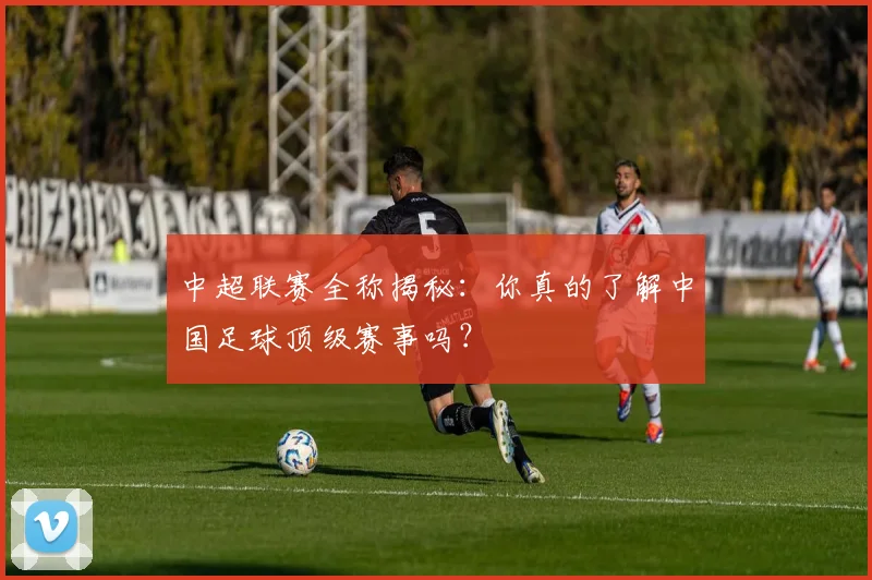 中超联赛全称揭秘:你真的了解中国足球顶级赛事吗?