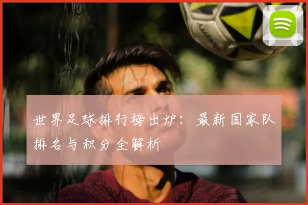 世界足球排行榜出炉：最新国家队排名与积分全解析