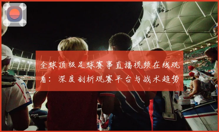 全球顶级足球赛事直播视频在线观看：深度剖析观赛平台与战术趋势