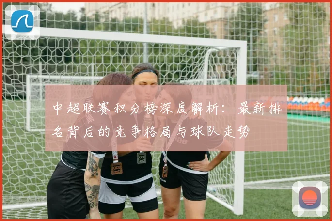 中超联赛积分榜深度解析:最新排名背后的竞争格局与球队走势