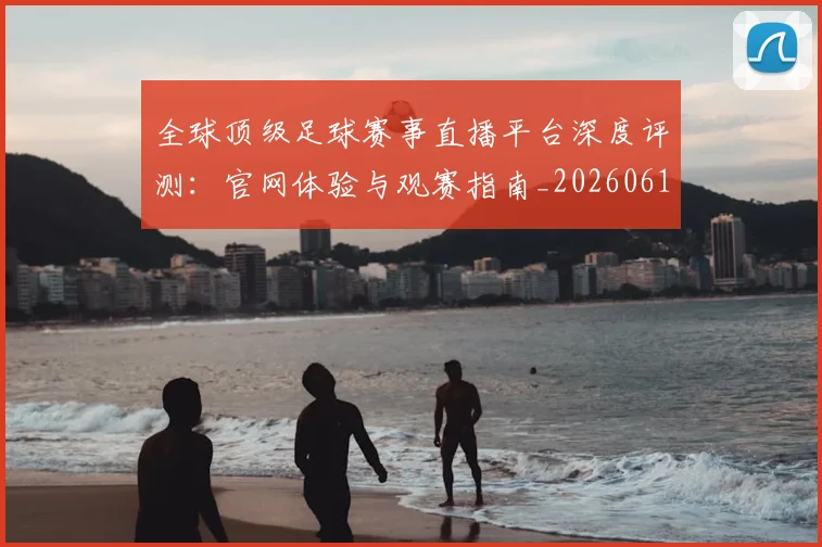 全球顶级足球赛事直播平台深度评测：官网体验与观赛指南_20260612164454