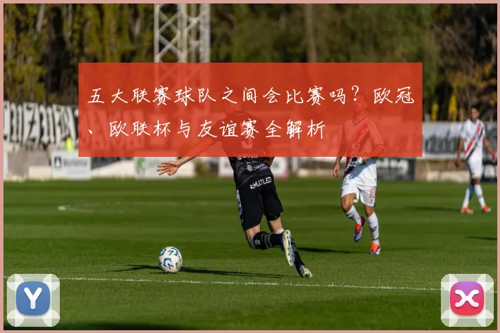 五大联赛球队之间会比赛吗？欧冠、欧联杯与友谊赛全解析
