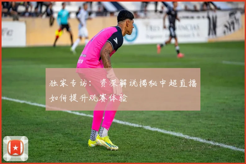 独家专访：资深解说揭秘中超直播如何提升观赛体验