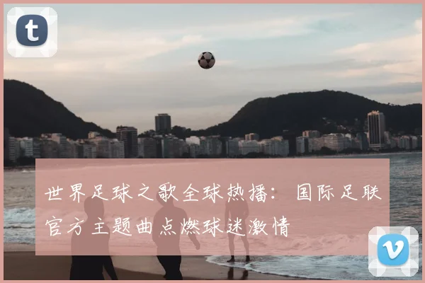 世界足球之歌全球热播:国际足联官方主题曲点燃球迷激情