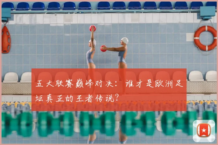 五大联赛巅峰对决:谁才是欧洲足坛真正的王者传说?