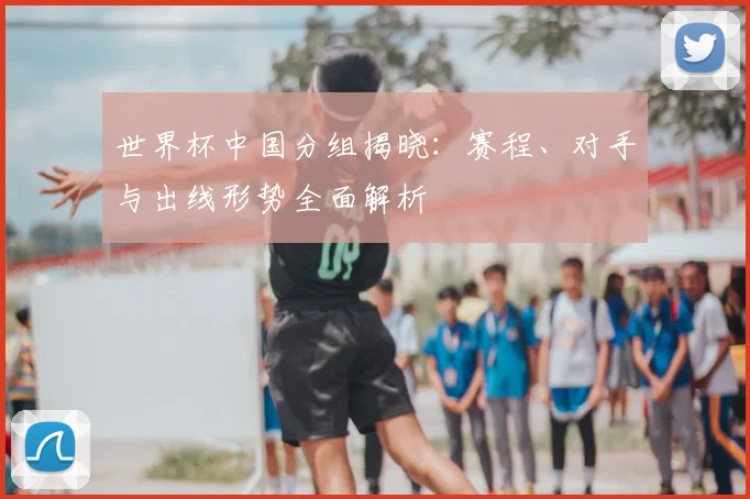 世界杯中国分组揭晓:赛程、对手与出线形势全面解析