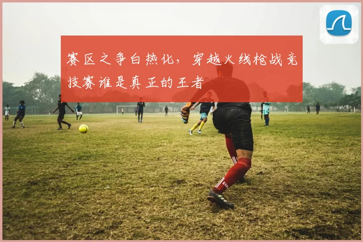 赛区之争白热化，穿越火线枪战竞技赛谁是真正的王者
